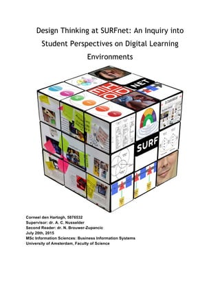 Design Thinking at SURFnet: An Inquiry into
Student Perspectives on Digital Learning
Environments
Corneel den Hartogh, 5876532
Supervisor: dr. A. C. Nusselder
Second Reader: dr. N. Brouwer-Zupancic
July 20th, 2015
MSc Information Sciences: Business Information Systems
University of Amsterdam, Faculty of Science
 