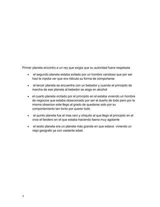 Primer planeta encontro a un rey que exigia que su autoridad fuera respetada
 el segundo planeta estaba avitado por un hombre vanidoso que por ser
haci le inpidia ver que era ridicula su forma de comportarse
 el tercer planeta se encuentra con un bebedor y cuando el principito de
marcha de ese planeta al bebedor se aoga en alcohol
 el cuarto planeta vicitado por el principito en el estaba viviendo un hombre
de negocios que estaba obsecionado por ser el dueño de todo pero por la
misma obsecion este llego al grado de quedarse solo por su
comportamiento tan tonto por querer todo
 el quinto planeta fue el mas raro y chiquito al que llego el principito en el
vivia el farolero en el que estaba haciendo faena muy agotante
 el sexto planeta era un planeta más grande en que estava viviendo un
viejo geografo ya con vastante edad.
3
 