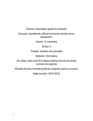 Alumno: tequitlalpa gutierrez eduardo
Escuela: bachillerato official hermanos serdan turno
despertino.
Grado: 3º semestre
Grupo: b
Trabajo: sintesis del principito
Materia: informatica
Se utilizo: letra arial #12 tablas biñetas formas de letras
numero de paginas
Wordart formas smartart graficas imagnes lestras cursivas.
Siglo escolar: 2015-2016
5
 