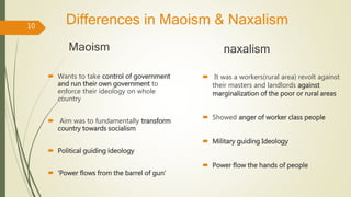 Differences in Maoism & Naxalism
Maoism
 Wants to take control of government
and run their own government to
enforce their ideology on whole
country
 Aim was to fundamentally transform
country towards socialism
 Political guiding ideology
 ‘Power flows from the barrel of gun’
naxalism
 It was a workers(rural area) revolt against
their masters and landlords against
marginalization of the poor or rural areas
 Showed anger of worker class people
 Military guiding Ideology
 Power flow the hands of people
10
 