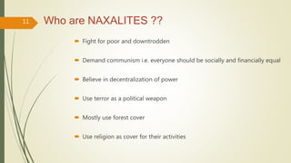 Who are NAXALITES ??
 Fight for poor and downtrodden
 Demand communism i.e. everyone should be socially and financially equal
 Believe in decentralization of power
 Use terror as a political weapon
 Mostly use forest cover
 Use religion as cover for their activities
11
 