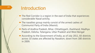 Introduction
 The Red Corridor is a region in the east of India that experiences
considerable Naxal activity.
 The naxalites group mainly consist of the armed cadres of
Communist Party of India (Maoist).
 Parts of Andhra Pradesh, Bihar, Chhattisgarh, Jharkhand, Madhya
Pradesh, Odisha, Telangana, Uttar Pradesh and West Bengal
 According to the Government of India, as of July 2011, 83 districts
across 10 states are affected by Naxalism, down from 180 districts
in 2009.
24
 