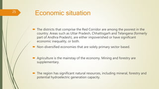 Economic situation
 The districts that comprise the Red Corridor are among the poorest in the
country. Areas such as Uttar Pradesh, Chhattisgarh and Telangana (formerly
part of Andhra Pradesh), are either impoverished or have significant
economic inequality, or both.
 Non-diversified economies that are solely primary sector based.
 Agriculture is the mainstay of the economy. Mining and forestry are
supplementary.
 The region has significant natural resources, including mineral, forestry and
potential hydroelectric generation capacity.
25
 