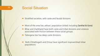 Social Situation
 Stratified societies, with caste and feudal divisions
 Most of the area has adivasi population (tribal) including Santhal & Gond.
 Bihar and Jharkhand have both caste and tribal divisions and violence
associated with friction between these social groups.
 Telangana too has deep caste divisions.
 Both Chhattisgarh and Orissa have significant impoverished tribal
populations
26
 
