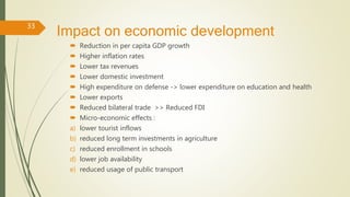 Impact on economic development
 Reduction in per capita GDP growth
 Higher inflation rates
 Lower tax revenues
 Lower domestic investment
 High expenditure on defense -> lower expenditure on education and health
 Lower exports
 Reduced bilateral trade >> Reduced FDI
 Micro-economic effects :
a) lower tourist inflows
b) reduced long term investments in agriculture
c) reduced enrollment in schools
d) lower job availability
e) reduced usage of public transport
33
 