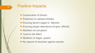 Positive Impacts
 Conservation of forests
 Protection to adivasis (tribals)
 Ensuring decent wages to laborers
 Ensuring proper attendance of govt. officials
 Abolition of corruption
 ‘Land to the tillers’
 Abolition of begar system
 No reports of atrocities against women
34
 