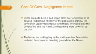 Cost Of Govt. Negligence in past
 Orissa seems to be in a bad shape. Here over 72 percent of all
adivasis (indigenous minority of the population of India, the
term often used synonymously with tribals) live well below the
poverty line and the Naxals are becoming more powerful by
the day.
 The Naxals are making hay in the north-east too. Tea-estates
in Assam have become breeding grounds for the Naxals.
39
 