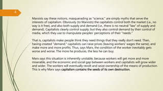 Marxists say these notions, masquerading as "science," are simply myths that serve the
interests of capitalism. Obviously (to Marxists) the capitalists control both the market (i.e., no
way is it free), and also both supply and demand (i.e., there is no neutral "law“ of supply and
demand). Capitalists clearly control supply; but they also control demand by their control of
media, which they use to manipulate peoples’ perceptions of their "needs."
That is, capitalists make people think they need things that they really don't need. Then,
having created "demand," capitalists can raise prices (leaving workers' wages the same), and
make more and more profits. Thus, says Marx, the condition of the worker inevitably gets
worse and worse. The more he produces, the less he can buy.
Marx says this situation is inherently unstable, because workers will get more and more
miserable, and the economic and social gap between workers and capitalists will grow wider
and wider. The workers will eventually revolt and seize ownership of the means of production.
This is why Marx says capitalism contains the seeds of its own destruction.
4
 