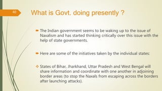 What is Govt. doing presently ?
 The Indian government seems to be waking up to the issue of
Naxalism and has started thinking critically over this issue with the
help of state governments.
 Here are some of the initiatives taken by the individual states:
 States of Bihar, Jharkhand, Uttar Pradesh and West Bengal will
share information and coordinate with one another in adjoining
border areas (to stop the Naxals from escaping across the borders
after launching attacks).
40
 