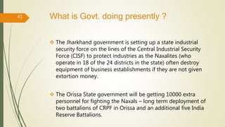 What is Govt. doing presently ?
 The Jharkhand government is setting up a state industrial
security force on the lines of the Central Industrial Security
Force (CISF) to protect industries as the Naxalites (who
operate in 18 of the 24 districts in the state) often destroy
equipment of business establishments if they are not given
extortion money.
 The Orissa State government will be getting 10000 extra
personnel for fighting the Naxals – long term deployment of
two battalions of CRPF in Orissa and an additional five India
Reserve Battalions.
41
 