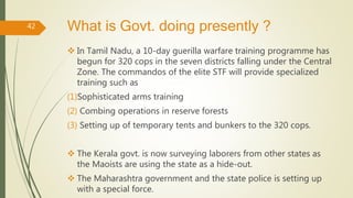 What is Govt. doing presently ?
 In Tamil Nadu, a 10-day guerilla warfare training programme has
begun for 320 cops in the seven districts falling under the Central
Zone. The commandos of the elite STF will provide specialized
training such as
(1)Sophisticated arms training
(2) Combing operations in reserve forests
(3) Setting up of temporary tents and bunkers to the 320 cops.
 The Kerala govt. is now surveying laborers from other states as
the Maoists are using the state as a hide-out.
 The Maharashtra government and the state police is setting up
with a special force.
42
 
