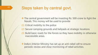 Steps taken by central govt.
 The central government will be investing Rs. 500-crore to fight the
Naxals. This money will be used to provide
(1) Critical mobility to the police
(2) Secure camping grounds and helipads at strategic locations
(3) Build basic roads for the forces so they have mobility in otherwise
inaccessible areas.
 India’s Interior Ministry has set up an anti-rebel cell to ensure
periodic review and close monitoring of rebel activities.
43
 