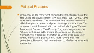 Political Reasons
 Emergence of the movement coincided with the formation of the
first United Front Government in West Bengal (1967) with CPI (M)
as its main constituent. The movement thus received increasing
official support, attention and press coverage in those times. The
movement was influenced with the political ideology of Chinese
Communist Party and Mao Zedong. They used slogans such as
“China’s path is our path; China’s Chairman is our Chairman”.
However, this ideological inclination to China faded away later.
Today, the Naxalite groups are no more having the same
perceptions. However, their commitment to Maoism remains as it
was earlier.
45
 