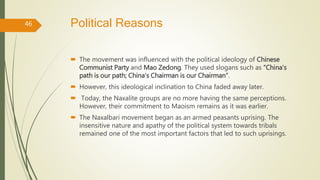 Political Reasons
 The movement was influenced with the political ideology of Chinese
Communist Party and Mao Zedong. They used slogans such as “China’s
path is our path; China’s Chairman is our Chairman”.
 However, this ideological inclination to China faded away later.
 Today, the Naxalite groups are no more having the same perceptions.
However, their commitment to Maoism remains as it was earlier.
 The Naxalbari movement began as an armed peasants uprising. The
insensitive nature and apathy of the political system towards tribals
remained one of the most important factors that led to such uprisings.
46
 
