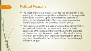 Political Reasons
 The most important political factor for rise of naxalism is the
inability of the legitimate political authority in India to provide
avenues for structural uplift to the deprived sections of
society in the affected states. There are some areas where
there is absolutely no civil administration or police.
 The Naxalites operate in a vacuum created by administrative
and political institutions, espouse local demands, take
advantage of the discontent prevalent among the exploited
sections of the population and seeks to offer an alternative
system of governance that promises emancipation of these
segments from the clutches of the exploiter classes through
the barrel of gun.
47
 