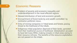 Economic Reasons
 Problem of poverty and economic inequality and
underdevelopment in the naxal affected regions.
 Skewed distribution of land and economic growth.
 Encroachment of forest lands by and wealth controlled by
contractor-politician nexus.
 Entry of mining companies in Tribal lands and forests, posing
threat to the livelihood of the tribals.
 Indigenous tribal population deprived of their lands, uprooted
from their traditional source of livelihood. Globalization accused
to have led many MNCs making inroads in tribal areas owing to
their resource richness. The benefits of the resource exploitation
are not passed on the tribals.
48
 