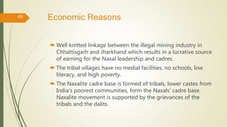 Economic Reasons
 Well knitted linkage between the illegal mining industry in
Chhattisgarh and Jharkhand which results in a lucrative source
of earning for the Naxal leadership and cadres.
 The tribal villages have no medial facilities, no schools, low
literacy, and high poverty.
 The Naxalite cadre base is formed of tribals, lower castes from
India’s poorest communities, form the Naxals’ cadre base.
Naxalite movement is supported by the grievances of the
tribals and the dalits.
49
 