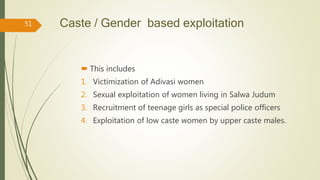 Caste / Gender based exploitation
 This includes
1. Victimization of Adivasi women
2. Sexual exploitation of women living in Salwa Judum
3. Recruitment of teenage girls as special police officers
4. Exploitation of low caste women by upper caste males.
51
 