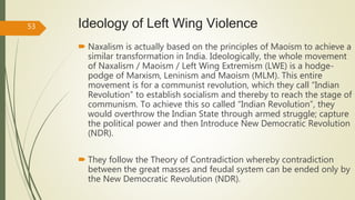 Ideology of Left Wing Violence
 Naxalism is actually based on the principles of Maoism to achieve a
similar transformation in India. Ideologically, the whole movement
of Naxalism / Maoism / Left Wing Extremism (LWE) is a hodge-
podge of Marxism, Leninism and Maoism (MLM). This entire
movement is for a communist revolution, which they call “Indian
Revolution” to establish socialism and thereby to reach the stage of
communism. To achieve this so called “Indian Revolution”, they
would overthrow the Indian State through armed struggle; capture
the political power and then Introduce New Democratic Revolution
(NDR).
 They follow the Theory of Contradiction whereby contradiction
between the great masses and feudal system can be ended only by
the New Democratic Revolution (NDR).
53
 