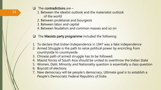  The contradictions are –
1. Between the idealist outlook and the materialist outlook
of the world
2. Between proletariat and bourgeois
3. Between labor and capital
4. Between feudalism and common masses and so on
 The Maoists party programme included the following:
1. To declare that Indian Independence in 1947 was a fake independence
2. Armed Struggle is the path to seize political power by encircling from
countryside to countrywide
3. Chinese path of armed struggle has to be followed.
4. Maoist forces of South Asia should be united to overthrow the Indian State
5. Women, Dalit, Minority and Nationality question is essentially a class question
6. Boycott of elections
7. New democracy will be people’s democracy. Ultimate goal is to establish a
People’s Democratic Federal Republics of India
54
 