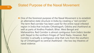 Stated Purpose of the Naxal Movement
 One of the foremost purpose of the Naxal Movement is to establish
an alternative state structure in India by creating a “red corridor”.
The term Red corridor has been used for the entire naxal-infested
region in India that includes Chhattisgarh, Odisha and Jharkhand as
well as parts of Andhra Pradesh, Bihar, West Bengal and
Maharashtra. Red Corridor is almost contiguous from India’s border
with Nepal to the northern fringes of Tamil Nadu. However, Red
Corridor is actually a contiguous strip that runs from the southern
tip of Chhattisgarh to central Jharkhand – the two key theatres of
naxal violence.
56
 
