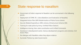 State response to naxalism
 Government of India’s response to Naxalism can be summarized in the following
points:
1. Deployment of CPMF, IR , Cobra Battalions and Eradication of Naxalites.
2. Integrated Action Plan (IAP) Modernization of Police Force scheme
3. Security Related Expenditure (SRE) scheme, Infrastructure Scheme (SIS)
4. Training for state police by Army, Fortified Police Stations
5. Intelligence sharing, Inter-state coordination and Unified Commands
6. Assistance in development works, Various development programs and schemes, Civil
Action Plans
7. No dialogue with Naxalites unless they abjure violence
8. Surrender Policies by state Governments
58
 