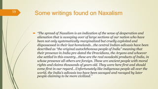 Some writings found on Naxalism
 “The spread of Naxalism is an indication of the sense of desperation and
alienation that is sweeping over of large sections of our nation who have
been not only systematically marginalized but cruelly exploited and
dispossessed in their last homelands…the central Indian adivasis have been
described as “the original autochthonous people of India” meaning that
their presence in India pre-dated the Dravidians, the Aryans and whoever
else settled in this country…these are the real swadeshi products of India, in
whose presence all others are foreign. These are ancient people with moral
rights and claims thousands of years old. They were here first and should
come first in our regard…Unfortunately like indigenous people all over the
world, the India’s adivasis too have been savaged and ravaged by later
people claiming to be more civilized.”
59
 
