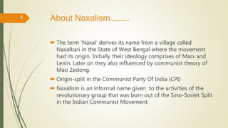 About Naxalism………..
 The term ‘Naxal’ derives its name from a village called
Naxalbari in the State of West Bengal where the movement
had its origin. Initially their ideology comprises of Marx and
Lenin. Later on they also influenced by communist theory of
Mao Zedong.
 Origin-split in the Communist Party Of India (CPI)
 Naxalism is an informal name given to the activities of the
revolutionary group that was born out of the Sino-Soviet Split
in the Indian Communist Movement.
6
 