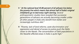  “At the national level 45.86 percent of all adivasis live below
the poverty line which means that almost half of India’s original
inhabitants go to bed every night starving. Several
anthropometric studies have revealed that successive
generations of adivasis are actually becoming smaller unlike
all other people in India who benefit from better and
increasingly nutritious diet.”
 “Poverty, lack of land reforms, caste discrimination and
oppression and denial of access to justice push the Dalits
closer to the Naxals. The concentration of Dalit populations in
the Naxalite affected areas in India is quite high.”
60
 