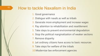 How to tackle Naxalism in India
1. Good governance
2. Dialogue with naxals as well as tribals
3. Generate more employment and increase wages
4. Pay attention to rehabilitation and resettlement
5. Take steps to prevent environmental degradation
6. Stop the political marginalization of weaker sections
7. Remove disparity
8. Let ordinary citizens have access to basic resources
9. Take steps for welfare of the tribals
10.Modernize law enforcement agencies
61
 
