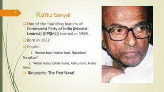 Kanu Sanyal
One of the founding leaders of
Communist Party of India (Marxist-
Leninist) (CPI(ML)) formed in 1969.
Born in 1932
 Slogans :
1. ‘Hamar baari tomar bari, Naxalbari,
Naxalbari‘
2. 'Amar nunu tomar nunu, Kanu nunu Kanu
nunu‘
 Biography: The First Naxal
8
 