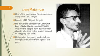 Charu Majumdar
 One of the founders of Naxal movement
along with Kanu Sanyal
 Born in 1918 (Siliguri, Bengal)
 He, as General Secretary of Communist
Party of India (Marxist-Leninist) (CPI(ML))
inspired the people from downtrodden
class to take their rights forcibly instead
of “begging” for them.
 He targeted the young students from
colleges and fuelled them against the
govt.
9
 