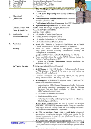 CV of Col. (Retd.) Satya Pal Tomar, Team Leader Cum Senior Highway Engineer
1 of 13
1. Proposed Position : Executive Director/Engineer/Team Leader.
2. Name of Staff : Col (Retd.) Satya Pal Tomar
3. Date of Birth : 02nd
July 1948/ 11th
April 1949.
4. Nationality : Indian
5.
Educational
Qualification
:
• B.Sc. (Civil Engineering), Punjab Engineering College,
Chandigarh,1971
• M.Tech. (Civil Engineering) from College of Military Engineering,
Pune, 1984.
• Master of Business Administration (Human Resource & Marketing),
from IMT Ghaziabad, 1999
• Post Graduate in Business Management from IMT, Ghaziabad, 1997
• Diploma in Foreign Trade from IIFT Delhi, 1998
Contact Address with
Phone & Mobile No.
: Plot No-N3/91, IRC Village, Nayapalli, Bhubaneswar
Phone No-0674-2553689/2554205
Mob No, +919818422098
6. Membership of
Professional Societies
: • Life Member of Indian Road Congress
• Member, Institute of Engineers (India)
• Life Member, Indian Council of Arbitrations
• Life Member, Institute of Valuers, India
7. Publication : • Article titled “Widening of Carriageway, WMM Layer and its Quality
Control” published by IRC in their January 2010 Publication
Training
As Visiting Faculty
: • Junior and Senior Command & Management Courses from
Army/Defence Institutes (Covering, Administration, Training, HR
Development & Management).
• Specific to Infrastructure Sector (Roads, Building and Others)
• Course on Public Private Partnership, NITHE (National Institute for
Training of Highway Engineers) 2009
• Course on Contract Management, Dispute Resolution and
Arbitration, NITHE, 2008
Training Imparted and Courses Conducted
• As ME Student in 1971-1972, detailed by College to conduct Training
of PWD Engineers of Punjab & Haryana on the civil engineering
subjects (Specific to Highways).
• Conducted Training on Civil Engineering subjects for Army officers
during ME/PG course at CME during 1983:1984
• As Army Officer in the Rank of Lt. Captain, Major, Lt.-Col. and Col.,
conducted Training Programmes on
− Administration, HRD, Finance Management, Border Engineering
and combat operations Management, not only for Defence
Personnel but also local population of Border states i.e.
J&K/Nagaland/Manipur/Assam
− Social and Environment Development
− Leadership and Motivation
− Tribal Development by conducting Training Camps on Education,
Health Religion and Culture.
• As Task Force Commander for the State of Nagaland and Manipur
from 1995 – 1997 as part of Army Development Group and deputed by
Army HQ. Conducted Training camps for wide ranging educational,
social and Development Oriented Programmes.
• As CEO of Business House 2000 – 2002 Delhi Organized,
restructuring, strengthening, capacity building and training for the
stagnant organization to meet the new Challenges/Targets in the
changing Economic scenario.
• As a professional with consultancy organizations in the capacity of
Resident Engineer, Business Development professional and Team
Leader for Road Sector Projects. Conducted Training Capsule Courses
on:
 