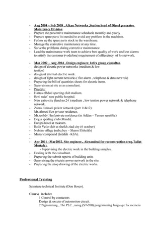 - Aug 2004 – Feb 2008 , Alkan Networks ,Section head of Diesel generator
Maintenace Division
- Prepare the preventive maintenance scheduele monthly and yearly
- Prepare spare parts list needed to avoid any problem in the machines.
- Follow up the spare parts stock in the warehouse.
- Manage the corrective maintenance at any time .
- Solve the problems during corrective maintenance.
- Lead the maintenance work team to achieve best quality of work and less alarms
to satisfy the customer (vodafone) requirement of effieceincy of his network.
- Mar 2002 – Aug 2004 , Design engineer, Infra group consultan
- design of electric power networks (medium & low
tention)
- design of internal electric work.
- design of light current networks ( fire alarm , telephone & data netwrok)
- Preparing the bill of quantities sheets for electric items.
- Supervision at site as an consultant.
- Projects:
- Harras elhdod sporting club stadium.
- Beni suief new public hospital.
- New cairo city (land no.24 ) medium , low tention power network & telephone
network.
- Zahra Elmaadi power network (part 11&12).
- Mr.Ahmed Ezz private residence.
- Mr.roshdy Hael private residence (in Addan – Yemen republic)
- Degla sporting club (Maadi).
- Europa hotel at moktam.
- Belle Velle club at sheikh ziad city (6 october)
- Nubian village (nabq bey – Sharm Elsheikh)
- Manar compound (Jeddah –KSA).
-
- Apr 2001 –Mar2002. Site engineer., Alexandrai for reconstruction (eng.Tallat
Mostafa).
- Supervising the electric work in the building samples.
- Dealing with the consultant.
- Preparing the submit reports of building units
- Supervising the electric power network in the site.
- Preparing the shop drawing of the electric works.
Professional Training
Salesiane technical Institute (Don Bosco).
Course include:
1.Control by contactors
Design & excute of automotion circuit.
2.Prgramming , The PLC , using (S7-200) programming language for siemens
 