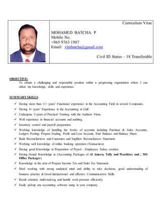 OBJECTIVE:
To obtain a challenging and responsible position within a progressing organization where I can
utilize my knowledge, skills and experience.
SUMMARY SKILLS
 Having more than 11+ years’ Functional experience in the Accounting Field in several Companies.
 Having 8+ years’ Experience in the Accounting in Gulf.
 Undergone 2-years of Practical Training with the Auditors Firms.
 Well experience in financial accounts and auditing.
 Inventory control and payroll preparation.
 Working knowledge of handling the books of accounts including Purchase & Sales Accounts,
Ledgers Posting, Prepare Trading, Profit and Loss Account, Trial Balance and Balance Sheet.
 Bank Reconciliatioin and Customers and Suplliers Reconciliation Statement.
 Working well knowledge of online banking operation (Transaction).
 Having good Knowledge in Preparation of Payrol – Employees Salary creation.
 Having Sound Knowledge in (Accounting Packages of Al Ameen, Tally and Peachtree and , MS
Office Packages)
 Knowledge in the area of Prepare Income Tax and Sales Tax Statement.
 Hard working with strong analytical mind and ability to take decisions, good understanding of
business practice & Good interpersonal and effective Communication Skills.
 Result oriented, multi-tasking and handle work pressure efficiently
 Easily pickup any accounting software using in your company.
Curriculum Vitae
MOHAMED BATCHA. P
Mobile No.
+965 9763 1987
Email: vlmbatcha@gmail.com
Civil ID Status – 18 Transferable
 