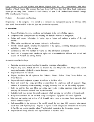 From Jul.2005 to Jun.2009 Worked with Mobile Support Cont. Co. LTD .Doha-Dhahran, Al-Khobar,
Kingdom of Saudi Arabia. This company has been doing Civil Works like Back filling, Road Maintenance,
Street light are fixing. Main Contractor is Saudi Aramco, Al Ajmi, NSIF (National Steel Industrial Factory),
DRI, Saudi Redymix Concrete.
Position: Accountant cum Secretary
Responsible: In this company I was started as a secretary and management seeking my efficiency within
three month they are shifted to site and given the position as Accountant.
As a secretary :
 Prepare Quotation, Invoices, coordinate and participate in the work of office support.
 Compose routine correspondence not requiring the personal attention of management.
 Gather and prepare information for routine reports, Initiate and maintain a variety of files and
records.
 Make routine appointments and arrange conferences and meetings.
 Provide clerical support, including the preparation of the agenda, assembling background materials,
and taking minutes of the meetings.
 Communicate with other members to receive and relay information as required.
 Take care of company email distribution/ replies and all communication. Maintain staff records such
as civil ID, Passport, and Driving license.
Accountant cum Site In charge.
 Recording projects revenues based on the monthly percentage of completion.
 Prepare daily work finished list from site foreman like sand filling works, marl filling works, asphalt
works and quantity calculated as per the foreman’s reports,
 Prepare timesheets for all staff.
 Prepare timesheets for all equipment like Bulldozer, Showel, Trailers, Drum Trucks, Rollers, and
Water Tankers.
 Prepare all rented equipment payment list and sent to the Head office.
 Take and control the camp, providing accommodation for employees and all necessary things,
maintain & monitoring the site workshop, arranging necessary fuels and oils for working equipment.
 Daily site activities like sand filling and cutting marl works, working equipment timing and labors
working OT reports are received from the site Foreman.
 Calculated and make invoice for rented equipment which are using our workshop in the month end.
 Keep records maintain for oils and fuels using for companies’ equipment and rented equipment.
 Checking and posting and review of all financial entries such as expenses, bank payments, fund
transfer and bank deposits.
 Full responsibility for the process of the monthly payroll for more than 110 employees using manual
excel sheet and Payroll System, Respond to inquiries of staff and provide information of deductions
& Pay Slip and pass the monthly salary JV and required transactions for the monthly closing.
 Prepare all staff salary and over time reports and sent to the Head office.
 