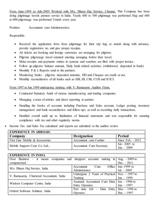 From June-1999 to July-2005 Worked with M/s. Dheen Haj Service, Chennai, This Company has been
doing pilgrimage travels pioneer service in India. Yearly 400 to 500 pilgrimage was performed Hajj and 600
to 800 pilgrimage was performed Umrah every year.
Position: Accountant cum Administration.
Responsible:
 Received the application form from pilgrimage for their trip hajj or umrah along with advance,
provide registration no. and give proper receipts.
 Air tickets are booking and foreign currencies are arranging for pilgrims.
 Pilgrims pilgrimage travel oriented meeting arranging before their travel.
 Make receipts and payments entries in systems and vouchers are filed with proper invoice.
 Follow up pilgrims balance amount, Daily bank related activities (withdrawal, deposited in bank)
 Monthly P & L Reports send to the partners.
 Monitoring banks – pilgrims deposited amounts, DD and Cheques are credit or not.
 Monthly reconciliation of all banks such as SBI, IB, CBI, CUB and ICICI.
From 1997 to Jun 1999 undergoing training with V. Ramasamy Auditor Firms.
 Conducted Statutory Audit of various manufacturing and trading companies
 Managing a team of articles and direct reporting to partner.
 Handling the books of accounts including Purchase and Sales account, Ledger posting, inventory
management and bank reconciliation and follow-ups as well as recording daily transactions.
 Handled overall audit up to finalization of financial statements and was responsible for ensuring
compliance with tax and other regularity norms.
 Income Tax and Sales Tax calculated and reports are submitted to the auditor review
EXPERIENCE IN ABROAD:
Company Designation Period
First Line Mobile & Accessories Accountant cum Cashier Since Feb. – 2012
Mobile Support Cont. Co. Ltd., Accountant Cum Secretary
Jul.- 2005 to
Jun. – 2009
EXPERIENCE IN INDIA
Own Business – it means companies and shoppers accounts making in
computerized
Aug. – 2009 to
Dec. – 2011
M/s. Dheen Haj Service, India
Accountant Cum Office
Administrator
Jun.-1999 to
Jul. – 2005
V. Ramasamy, Chartered Accountant, India
Undergone 2 Years of Practical
Training
Nov. – 1997 to
Jun. – 1999
Wisdom Computer Centre, India
Assistant Accountant Cum Data
Entry Operator.
Jan. – 1996 to
Jun. – 1997
Oxford Software Solution, India
Part time Job – Data Entry
Operator.
Mar. – 1996 to
Dec. - 1997
 