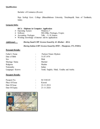 Qualification:
Bachelor of Commerce-(B.com)
Raja Serfogi Govt. College (Bharadhidasan University, Tiruchirapalli, State of Tamilnadu,
India).
Computer Skills:
DCA – Diploma in Computer Application
 Operating System Windows-7
 Software MS-Office Packages, Foxpro
 Accounting Packages Tally – 9, Al Ameen.
 Working knowledge of internet and its applications
Additional: Having Saudi LMV License Issued by Al- Khobar – KSA.
Having Indian LMV License Issued by RTO – Thanjavur, TN, INDIA.
Personal Details:
Father’s Name : Packeer Nizam Mydeen
Date of Birth : 31.07.1974
Sex : Male
Marriage Status : Married
Religions : Muslim
Nationality : Indian
Languages Known : Tamil, English, Hindi, Urudhu and Arabic.
Passport Details:
Passport No. : M 3188145
Place Of Issue : Kuwait
Date Of Issue : 22-11-2014
Date Of Expiry : 21-11-2024
 
