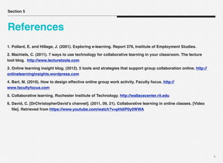 1. Pollard, E. and Hillage, J. (2001). Exploring e-learning. Report 376, Institute of Employment Studies.
2. Machiels, C. (2011). 7 ways to use technology for collaborative learning in your classroom. The lecture
tool blog. http://www.lecturetools.com
3. Online learning insight blog. (2012). 5 tools and strategies that support group collaboration online. http://
onlinelearninginsights.wordpress.com
4. Bart, M. (2010). How to design effective online group work activity. Faculty focus. http://
www.facultyfocus.com
5. Collaborative learning. Rochester Institute of Technology. http://wallacecenter.rit.edu
6. David, C. [DrChristopherDavid’s channel]. (2011, 09, 21). Collaborative learning in online classes. [Video
ﬁle]. Retrieved from https://www.youtube.com/watch?v=pHdiP0y0WWA
9
Section 5
References
 