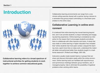Collaborative learning refers to a broad spectrum of
instructional activities for getting students to work
together to achieve common educational goals.
2
Collaborative learning environments can range from a one-
minute writing exercise shared with a partner during a lecture to
a semester-long group project culminating in a ﬁnal team pres-
entation to the entire class.
Collaborative Learning in online envi-
ronment
It is believed that online learning has moved learning beyond
text, and it can provide students a unique motivating and engag-
ing learning experience. Online learning is considered as inter-
active for the reason that it encourages students and allows
them to collaborate with other learners and tutors. A study that
was made on online learning in higher education has revealed
that “online students had more peer contact, enjoyed the learn-
ing more, spent more time on class work, understood the materi-
als better and performed better than students taught in a tradi-
tional classroom” (Pollard and Hillage, 2001:26).
Instructors usually create student teams or groups that can
share and discuss information easily within the online environ-
ment. Online learning tools can facilitate both asynchronous
and synchronous meetings between group members, and, if
managed properly, help to eliminate the possibility of logistical
problems when working within teams.
Section 1
Introduction
 