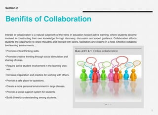 3
Interest in collaboration is a natural outgrowth of the trend in education toward active learning, where students become
involved in constructing their own knowledge through discovery, discussion and expert guidance. Collaboration affords
students the opportunity to share thoughts and interact with peers, facilitators and experts in a ﬁeld. Effective collabora-
tive learning environments…
• Promote critical thinking skills.
• Promote creative thinking through social stimulation and
sharing of ideas.
• Require active student involvement in the learning proc-
ess.
• Increase preparation and practice for working with others.
• Provide a safe place for questions.
• Create a more personal environment in large classes.
• Provide a social support system for students.
• Build diversity understanding among students.
Section 2
Beniﬁts of Collaboration
GALLERY 4.1 Online collaboration
 
