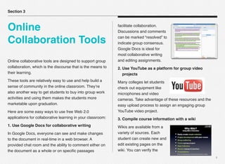 4
Online collaborative tools are designed to support group
collaboration, which is the discourse that is the means to
their learning.
These tools are relatively easy to use and help build a
sense of community in the online classroom. They’re
also another way to get students to buy into group work
activities and using them makes the students more
marketable upon graduation.
Here are some easy ways to use free Web 2.0
applications for collaborative learning in your classroom:
1. Use Google Docs for collaborative writing
In Google Docs, everyone can see and make changes
to the document in real-time in a web browser. A
provided chat room and the ability to comment either on
the document as a whole or on speciﬁc passages
facilitate collaboration.
Discussions and comments
can be marked “resolved” to
indicate group consensus.
Google Docs is ideal for
most collaborative writing
and editing assignments.
2. Use YouTube as a platform for group video
projects
Many colleges let students
check out equipment like
microphones and video
cameras. Take advantage of these resources and the
easy upload process to assign an engaging group
YouTube video project.
3. Compile course information with a wiki
Wikis are available from a
variety of sources. Each
student can create new and
edit existing pages on the
wiki. You can verify the
Section 3
Online
Collaboration Tools
 