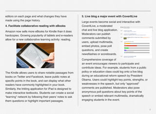5
editors on each page and what changes they have
made using the page history.
4. Facilitate collaborative reading with eBooks
Amazon now sells more eBooks for Kindle than it does
hardcopies. Growing popularity of tablets and e-readers
allow for a new collaborative learning activity: reading.
The Kindle allows users to share notable passages from
books on Twitter and Facebook, leave public notes at
speciﬁc points in the book, and can display what other
readers have commonly highlighted in your book.
Similarly, the Inkling application for iPad is designed to
make interactive textbooks. Students can create a social
“learning” network by following their peers’ notes to ask
them questions or highlight important passages.
5. Live blog a major event with CoverItLive
Large events become social and interactive with
CoveritLive, a moderated
chat and live blog application.
Moderators can publish
comments submitted by
users, upload multimedia,
embed photos, pose poll
questions, and create
newsﬂashes or scoreboards.
Comprehensive coverage of
an event encourages viewers to participate and
contribute ideas. For example, students from a public
policy or education class could log onto a live blog
during an educational reform speech by President
Obama. Users could highlight key points, strengths, or
weaknesses in the speech, but only “approved”
comments are published. Moderators also pose
anonymous poll questions about key points of the
speech or embed relevant multimedia, dramatically
engaging students in the event.
 