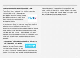 6
6. Center discussion around photos in Flickr
Flickr allows users to upload their photos and share
them with the world. Photos can be
geo-tagged, added to speciﬁc groups,
and tagged by keyword. Each photo
has a unique comment stream to
facilitate discussion.
An architecture class, for example, could have students
upload photos of buildings on campus. The
photographer could add location data and a short history
of the building in the description. Other students could
then add tags (like “Gothic,” “Neo-classical,” or “Doric
columns”) and discuss the photos in the comments. The
same idea applies to any class that analyzes visual
elements.
7. Supplement classroom discussion or connect to
the “real world” on Twitter
Students can use Twitter to learn
from each other’s tweets, as well
as interact in dynamic literary character roles. Business
classes can connect with outside professionals through
the social network. Regardless of how students are
using Twitter, the site forces them to present their ideas
in a concise manner and has the power to connect them
with a network that stretches worldwide.
 