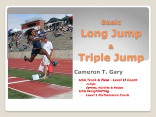 Basic  
Long Jump 
&  
Triple Jump
Cameron T. Gary
• USA Track & Field - Level II Coach
• Jumps
• Sprints, Hurdles & Relays
• USA Weightlifting
• Level 1 Performance Coach
1
 
