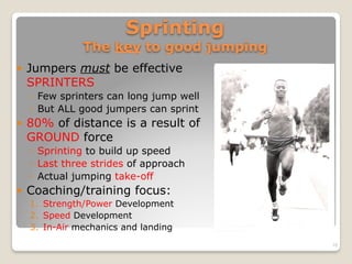 Sprinting  
The key to good jumping
! Jumpers must be effective
SPRINTERS
◦ Few sprinters can long jump well
◦ But ALL good jumpers can sprint
! 80% of distance is a result of
GROUND force
◦ Sprinting to build up speed
◦ Last three strides of approach
◦ Actual jumping take-off
! Coaching/training focus:
1. Strength/Power Development
2. Speed Development
3. In-Air mechanics and landing
10
 