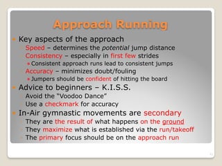 Approach Running
! Key aspects of the approach
◦ Speed – determines the potential jump distance
◦ Consistency – especially in first few strides
! Consistent approach runs lead to consistent jumps
◦ Accuracy – minimizes doubt/fouling
! Jumpers should be confident of hitting the board
! Advice to beginners – K.I.S.S.
◦ Avoid the “Voodoo Dance”
◦ Use a checkmark for accuracy
! In-Air gymnastic movements are secondary
◦ They are the result of what happens on the ground
◦ They maximize what is established via the run/takeoff
◦ The primary focus should be on the approach run
11
 