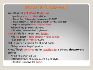 Plant & Take-off
! You have to get down to get up
◦ Hips drop - next-to-last stride
! Count (ex. 8-beat) is: “seven-and-EIGHT”
! Step pattern is: “short-long-short”, or “flat-roll-flat”
! Hips at low point over take-off board
◦ Take-off leg pre-recruitment
! Muscles pre-stretched (tightened)
! Last stride is shorter and faster
◦ Not too short – long strides = long jumps
◦ Foot plant is in front of COM
! FULLY punch elbows front and back
◦ “Telephone – Pager” position
! Knee/Thigh punches up in reaction to a strong downward
stomp
◦ Avoid “pulling” leg up
◦ IRRESPECTIVE of subsequent flight style…
! Position is always the same!
15
 