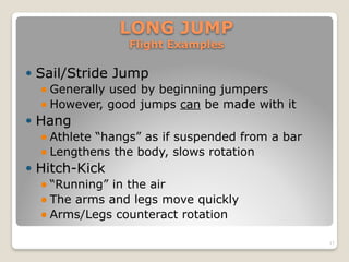 LONG JUMP 
Flight Examples
! Sail/Stride Jump
! Generally used by beginning jumpers
! However, good jumps can be made with it
! Hang
! Athlete “hangs” as if suspended from a bar
! Lengthens the body, slows rotation
! Hitch-Kick
! “Running” in the air
! The arms and legs move quickly
! Arms/Legs counteract rotation
17
 