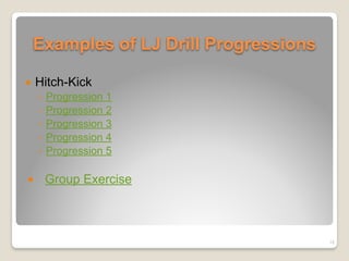 Examples of LJ Drill Progressions
! Hitch-Kick
◦ Progression 1
◦ Progression 2
◦ Progression 3
◦ Progression 4
◦ Progression 5
! Group Exercise
18
 
